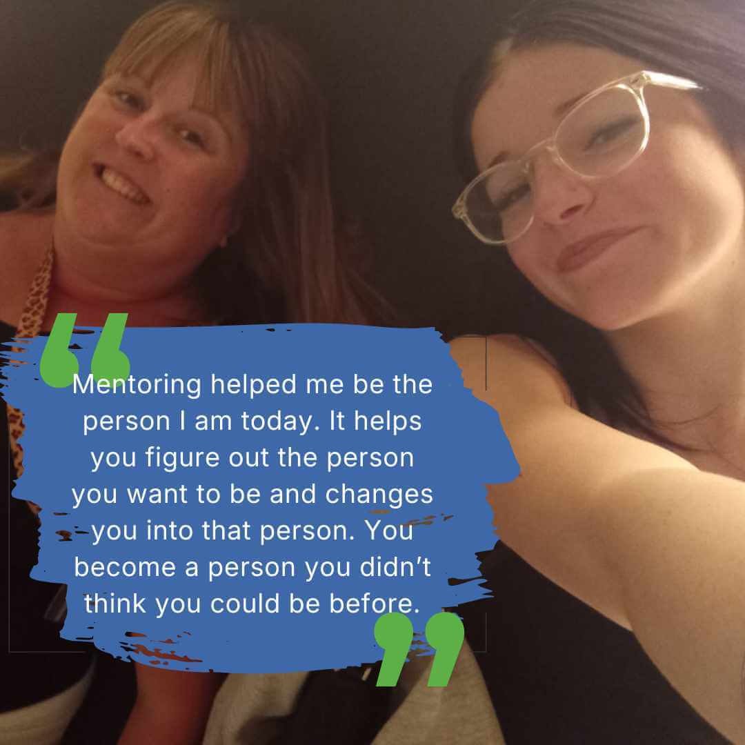 Photo of a mentee and mentor together with quote: Mentoring helped me be the person I am today. It helps you figure out the person you want to be and changes you into that person. You become a person you didn't think you could be before.